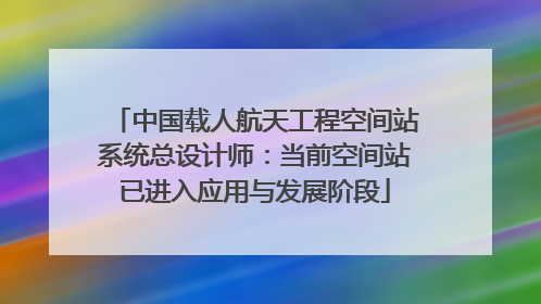中国载人航天工程空间站系统总设计师：当前空间站已进入应用与发展阶段