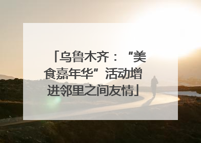 乌鲁木齐：“美食嘉年华”活动增进邻里之间友情