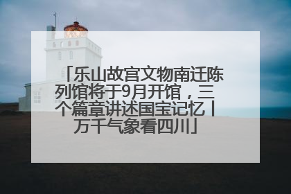 乐山故宫文物南迁陈列馆将于9月开馆，三个篇章讲述国宝记忆丨万千气象看四川