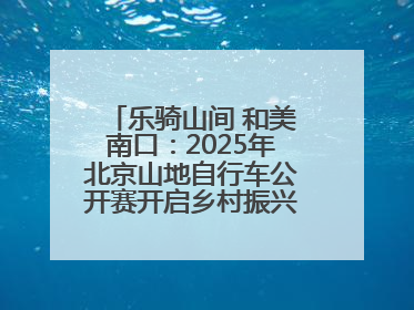 乐骑山间 和美南口：2025年北京山地自行车公开赛开启乡村振兴加速度
