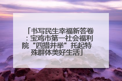 书写民生幸福新答卷：宝鸡市第一社会福利院“四措并举”托起特殊群体美好生活