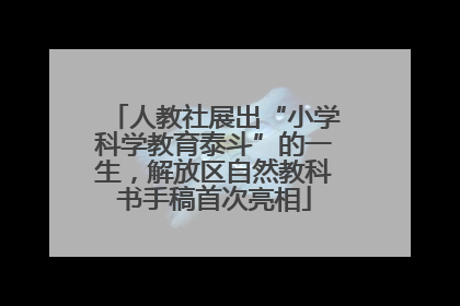 人教社展出“小学科学教育泰斗”的一生，解放区自然教科书手稿首次亮相