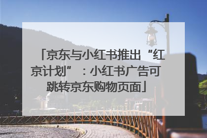 京东与小红书推出“红京计划”：小红书广告可跳转京东购物页面