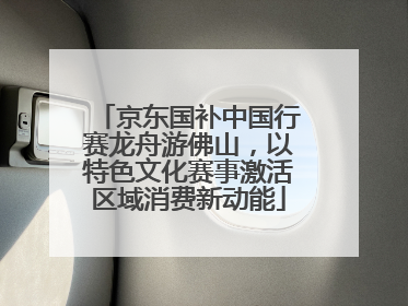 京东国补中国行赛龙舟游佛山，以特色文化赛事激活区域消费新动能