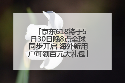 京东618将于5月30日晚8点全球同步开启 海外新用户可领百元大礼包
