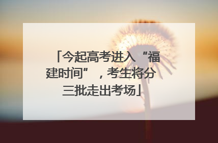 今起高考进入“福建时间”，考生将分三批走出考场