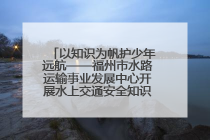 以知识为帆护少年远航——福州市水路运输事业发展中心开展水上交通安全知识进校园活动