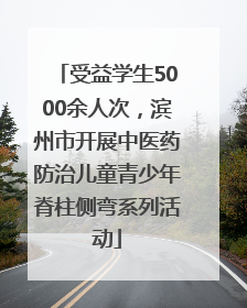 受益学生5000余人次，滨州市开展中医药防治儿童青少年脊柱侧弯系列活动