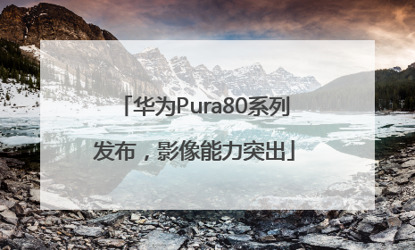 华为Pura80系列发布，影像能力突出