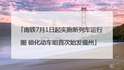 南铁7月1日起实施新列车运行图 德化动车组首次始发福州