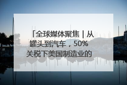 全球媒体聚焦｜从罐头到汽车，50%关税下美国制造业的“生死劫”