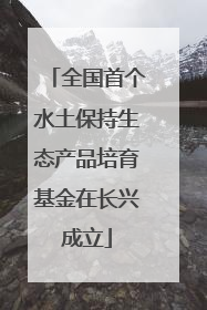 全国首个水土保持生态产品培育基金在长兴成立