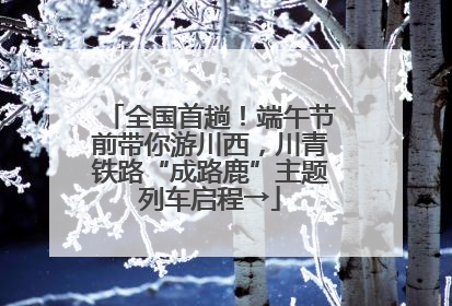 全国首趟！端午节前带你游川西，川青铁路“成路鹿”主题列车启程→