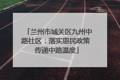 兰州市城关区九州中路社区：落实惠民政策 传递中路温度