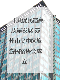 共促民宿高质量发展 苏州市吴中区旅游民宿协会成立