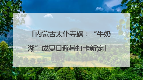 内蒙古太仆寺旗：“牛奶湖”成夏日避暑打卡新宠
