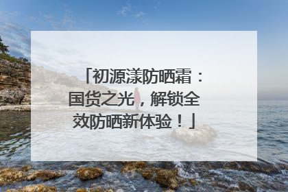 初源漾防晒霜：国货之光，解锁全效防晒新体验！