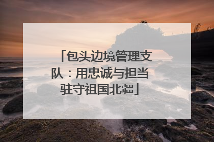 包头边境管理支队：用忠诚与担当驻守祖国北疆