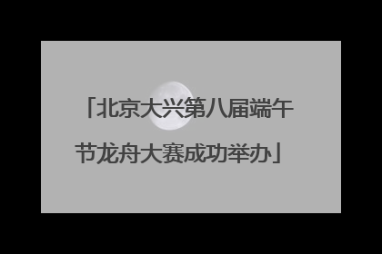 北京大兴第八届端午节龙舟大赛成功举办