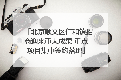 北京顺义区仁和镇招商迎来重大成果 重点项目集中签约落地