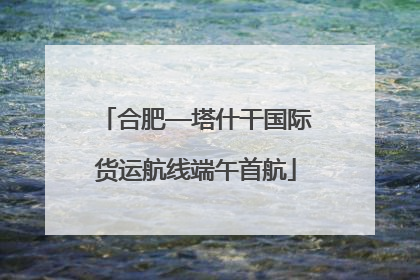 合肥—塔什干国际货运航线端午首航
