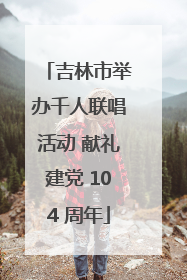 吉林市举办千人联唱活动 献礼建党 104 周年