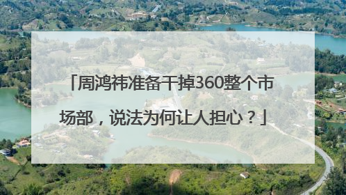 周鸿祎准备干掉360整个市场部，说法为何让人担心？