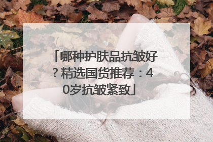 哪种护肤品抗皱好？精选国货推荐：40岁抗皱紧致