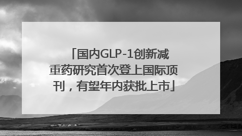 国内GLP-1创新减重药研究首次登上国际顶刊，有望年内获批上市
