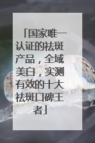 国家唯一认证的祛斑产品，全域美白，实测有效的十大祛斑口碑王者