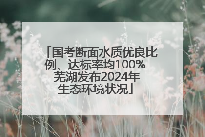 国考断面水质优良比例、达标率均100% 芜湖发布2024年生态环境状况