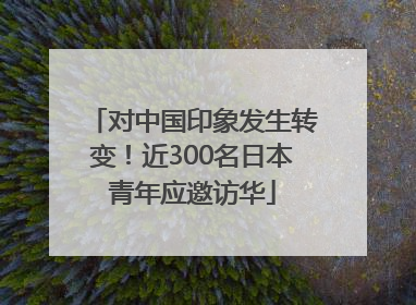 对中国印象发生转变！近300名日本青年应邀访华