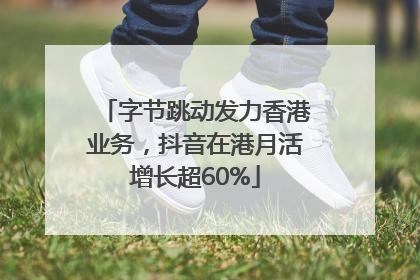 字节跳动发力香港业务，抖音在港月活增长超60%