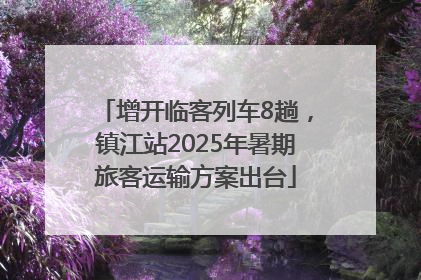 增开临客列车8趟，镇江站2025年暑期旅客运输方案出台