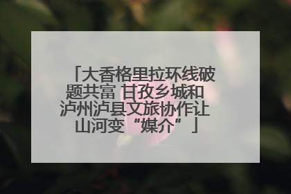 大香格里拉环线破题共富 甘孜乡城和泸州泸县文旅协作让山河变“媒介”