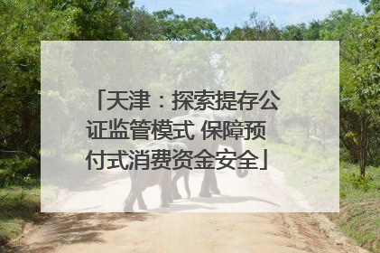 天津：探索提存公证监管模式 保障预付式消费资金安全