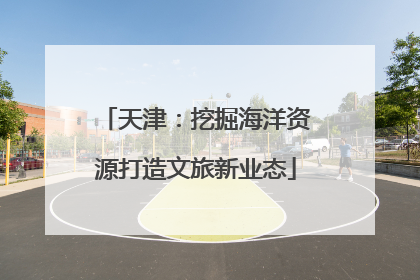 天津：挖掘海洋资源打造文旅新业态