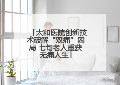 太和医院创新技术破解“双痛”困局 七旬老人重获无痛人生