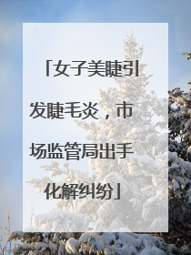 女子美睫引发睫毛炎，市场监管局出手化解纠纷