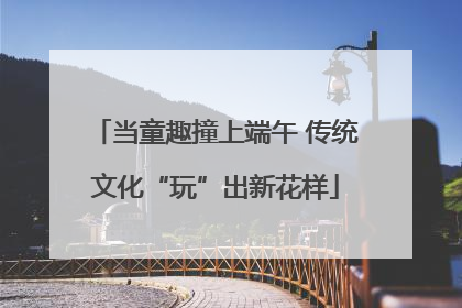 当童趣撞上端午 传统文化“玩”出新花样