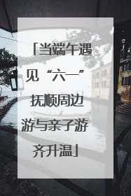 当端午遇见“六一” 抚顺周边游与亲子游齐升温