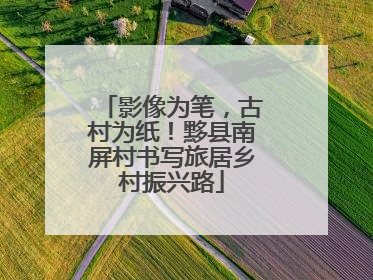 影像为笔，古村为纸！黟县南屏村书写旅居乡村振兴路