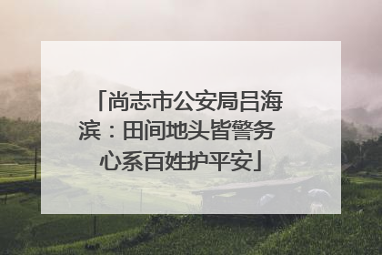 尚志市公安局吕海滨：田间地头皆警务 心系百姓护平安