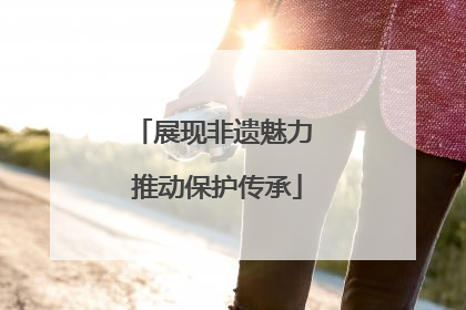 展现非遗魅力 推动保护传承