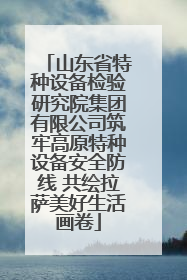 山东省特种设备检验研究院集团有限公司筑牢高原特种设备安全防线 共绘拉萨美好生活画卷