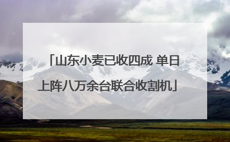 山东小麦已收四成 单日上阵八万余台联合收割机