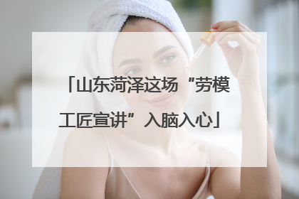 山东菏泽这场“劳模工匠宣讲”入脑入心