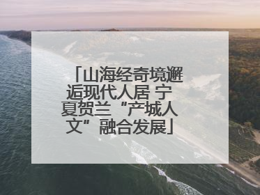 山海经奇境邂逅现代人居 宁夏贺兰“产城人文”融合发展