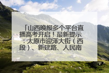 山西晚报多个平台直播高考开启！最新提示：太原市迎泽大街（西段）、新建路、人民南路高考期间增开路口