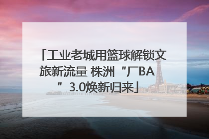 工业老城用篮球解锁文旅新流量 株洲“厂BA”3.0焕新归来
